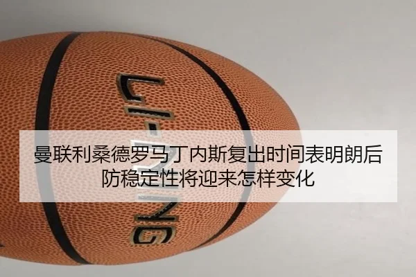 曼联利桑德罗马丁内斯复出时间表明朗后防稳定性将迎来怎样变化