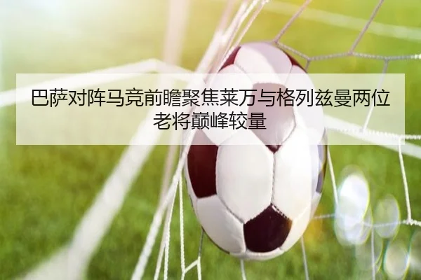 巴萨对阵马竞前瞻聚焦莱万与格列兹曼两位老将巅峰较量
