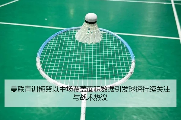 曼联青训梅努以中场覆盖面积数据引发球探持续关注与战术热议